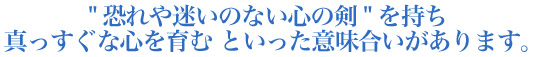 '恐れや迷いのない心の剣'を持ち真っすぐな心を育む といった意味合いがあります。