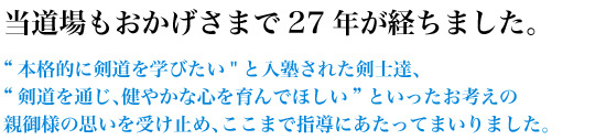 当道場もおかげさまで27年が経ちました。“本格的に剣道を学びたい”と入塾された剣士達、“剣道を通じ、健やかな心を育んでほしい”といったお考えの親御様の思いを受け止め、ここまで指導にあたってまいりました。