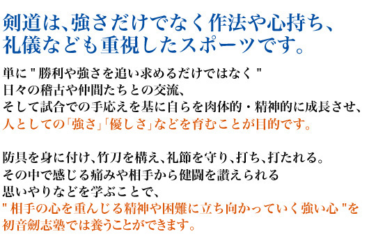 剣道は、強さだけでなく作法や心持ち、礼儀なども重視したスポーツです。単に"勝利や強さを追い求めるだけではなく"日々の稽古や仲間たちとの交流、そして試合での手応えを基に自らを肉体的・精神的に成長させ、人としての「強さ」「優しさ」などを育むことが目的です。防具を身に付け、竹刀を構え、礼節を守り、打ち、打たれる。その中で感じる痛みや相手から健闘を讃えられる思いやりなどを学ぶことで、"相手の心を重んじる精神や困難に立ち向かっていく強い心"を初音劒志塾では養うことができます。